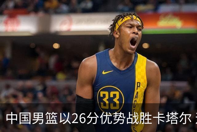 中国男篮以26分优势战胜卡塔尔 迎开门红